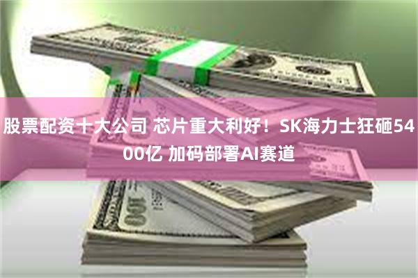 股票配资十大公司 芯片重大利好！SK海力士狂砸5400亿 加码部署AI赛道
