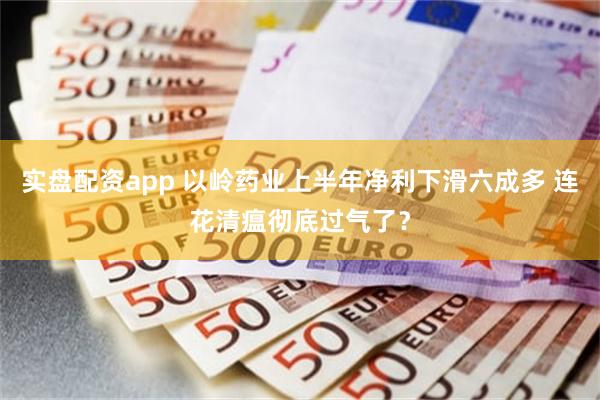 实盘配资app 以岭药业上半年净利下滑六成多 连花清瘟彻底过气了？