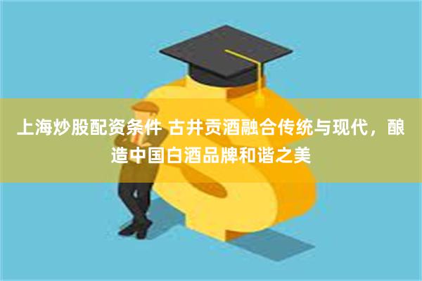 上海炒股配资条件 古井贡酒融合传统与现代，酿造中国白酒品牌和谐之美