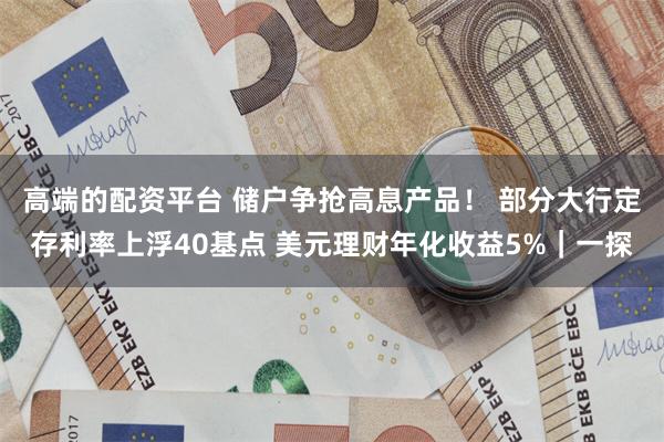 高端的配资平台 储户争抢高息产品！ 部分大行定存利率上浮40基点 美元理财年化收益5%｜一探