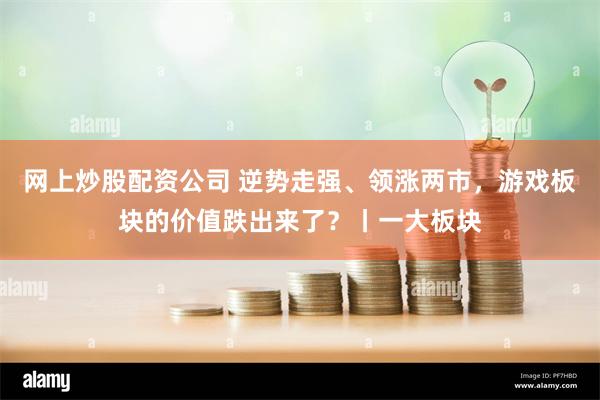 网上炒股配资公司 逆势走强、领涨两市，游戏板块的价值跌出来了？丨一大板块