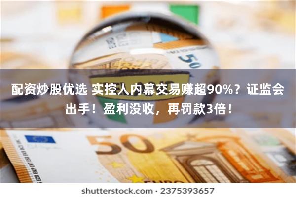 配资炒股优选 实控人内幕交易赚超90%？证监会出手！盈利没收，再罚款3倍！