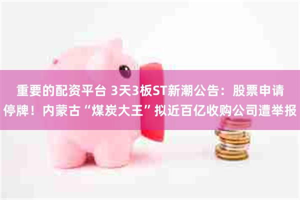 重要的配资平台 3天3板ST新潮公告：股票申请停牌！内蒙古“煤炭大王”拟近百亿收购公司遭举报