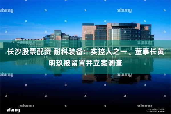 长沙股票配资 耐科装备：实控人之一、董事长黄明玖被留置并立案调查