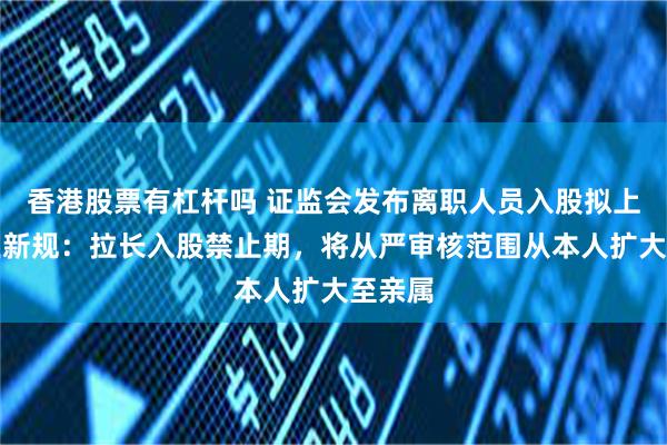 香港股票有杠杆吗 证监会发布离职人员入股拟上市企业新规：拉长入股禁止期，将从严审核范围从本人扩大至亲属