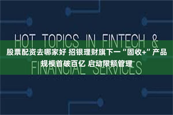股票配资去哪家好 招银理财旗下一“固收+”产品规模首破百亿 启动限额管理