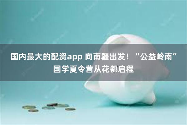 国内最大的配资app 向南疆出发！“公益岭南”国学夏令营从花都启程