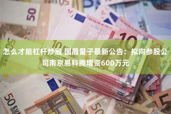 怎么才能杠杆炒股 国盾量子最新公告：拟向参股公司南京易科腾增资600万元