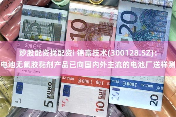 炒股配资找配资i 锦富技术(300128.SZ)：锂电池无氟胶黏剂产品已向国内外主流的电池厂送样测试