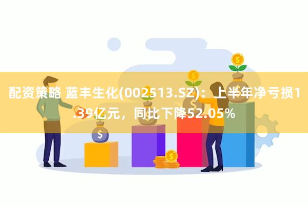 配资策略 蓝丰生化(002513.SZ)：上半年净亏损1.39亿元，同比下降52.05%