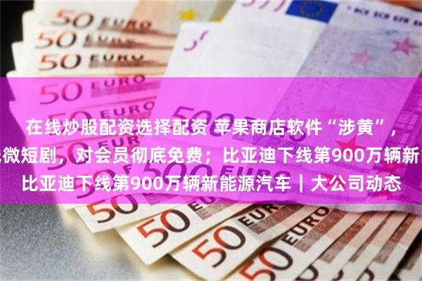 在线炒股配资选择配资 苹果商店软件“涉黄”，客服回应；爱奇艺上线微短剧，对会员彻底免费；比亚迪下线第900万辆新能源汽车｜大公司动态