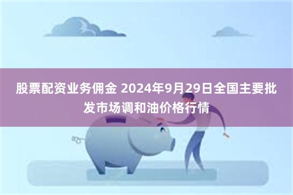 股票配资业务佣金 2024年9月29日全国主要批发市场调和油价格行情