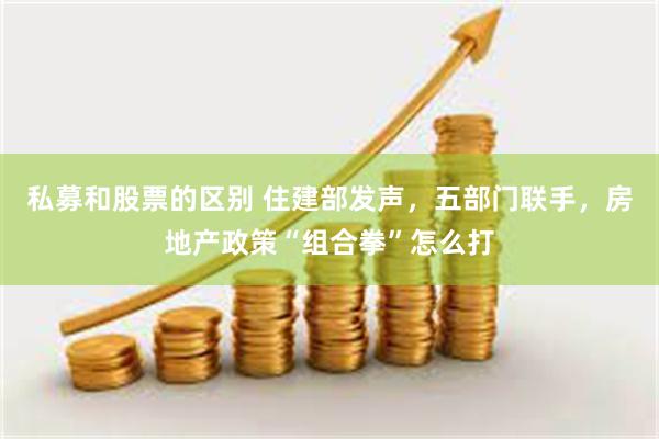 私募和股票的区别 住建部发声，五部门联手，房地产政策“组合拳”怎么打