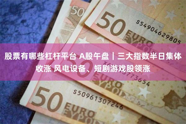 股票有哪些杠杆平台 A股午盘｜三大指数半日集体收涨 风电设备、短剧游戏股领涨