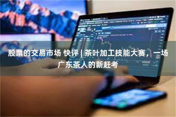 股票的交易市场 快评 | 茶叶加工技能大赛，一场广东茶人的新赶考