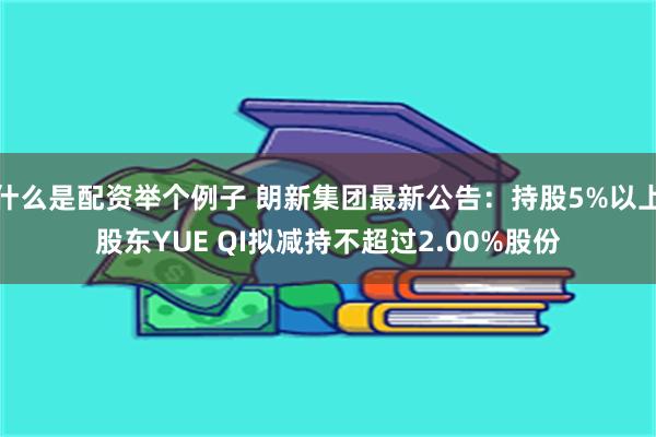 什么是配资举个例子 朗新集团最新公告：持股5%以上股东YUE QI拟减持不超过2.00%股份