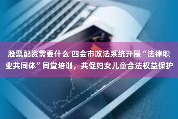 股票配资需要什么 四会市政法系统开展“法律职业共同体”同堂培训，共促妇女儿童合法权益保护