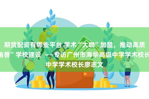 期货配资有哪些平台 学术“大咖”加盟，推动高质量“独角兽”学校建设  ——专访广州市海华高级中学学术校长廖志文