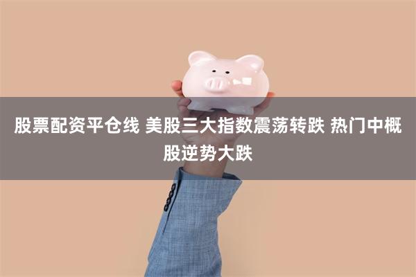 股票配资平仓线 美股三大指数震荡转跌 热门中概股逆势大跌