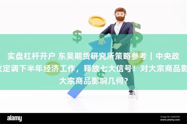 实盘杠杆开户 东吴期货研究所策略参考｜中央政治局会议定调下半年经济工作，释放七大信号！对大宗商品影响几何？