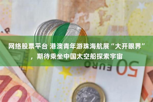 网络股票平台 港澳青年游珠海航展“大开眼界”，期待乘坐中国太空船探索宇宙