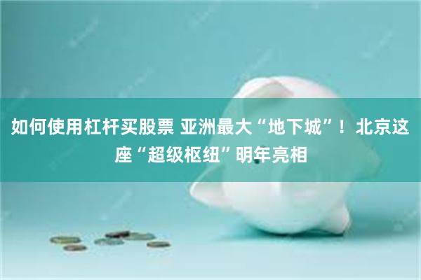 如何使用杠杆买股票 亚洲最大“地下城”！北京这座“超级枢纽”明年亮相
