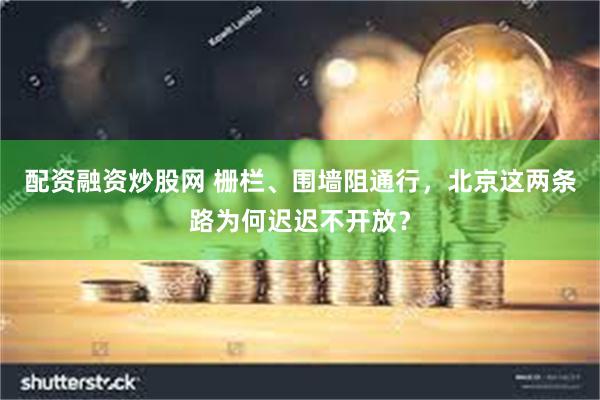 配资融资炒股网 栅栏、围墙阻通行，北京这两条路为何迟迟不开放？