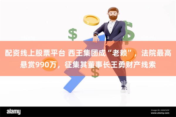 配资线上股票平台 西王集团成“老赖”，法院最高悬赏990万，征集其董事长王勇财产线索
