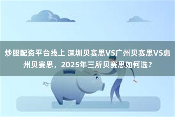 炒股配资平台线上 深圳贝赛思VS广州贝赛思VS惠州贝赛思，2025年三所贝赛思如何选？