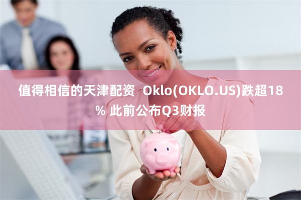 值得相信的天津配资  Oklo(OKLO.US)跌超18% 此前公布Q3财报
