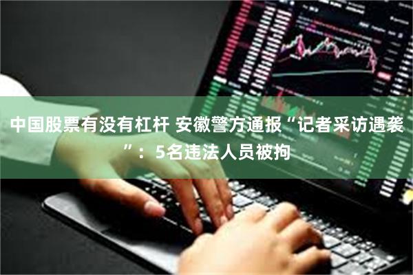 中国股票有没有杠杆 安徽警方通报“记者采访遇袭”：5名违法人员被拘