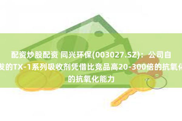配资炒股配资 同兴环保(003027.SZ)：公司自主研发的TX-1系列吸收剂凭借比竞品高20-300倍的抗氧化能力