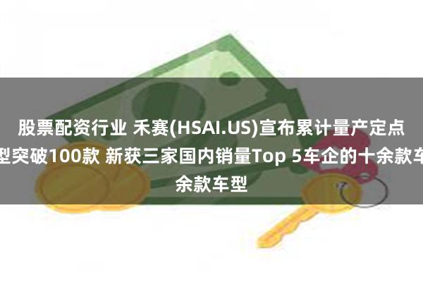 股票配资行业 禾赛(HSAI.US)宣布累计量产定点车型突破100款 新获三家国内销量Top 5车企的十余款车型