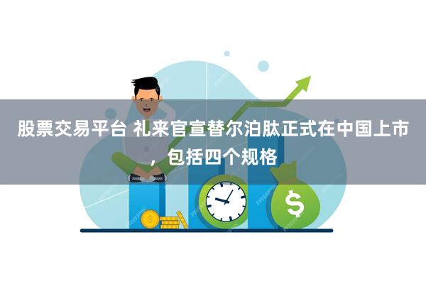 股票交易平台 礼来官宣替尔泊肽正式在中国上市，包括四个规格