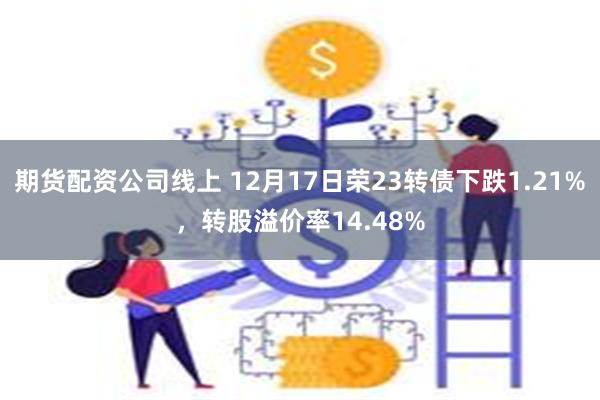 期货配资公司线上 12月17日荣23转债下跌1.21%，转股溢价率14.48%