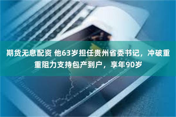 期货无息配资 他63岁担任贵州省委书记，冲破重重阻力支持包产到户，享年90岁