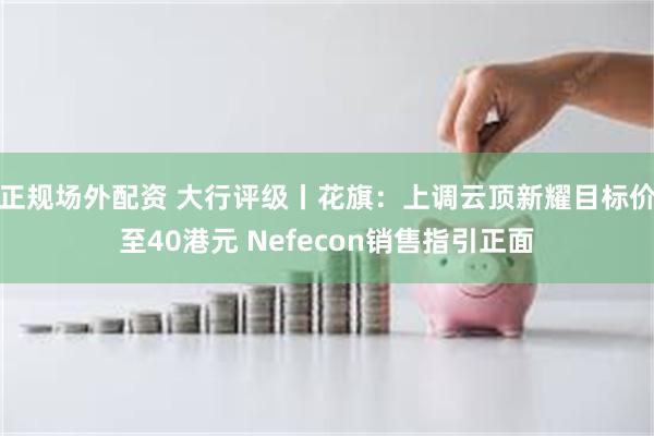 正规场外配资 大行评级丨花旗：上调云顶新耀目标价至40港元 Nefecon销售指引正面