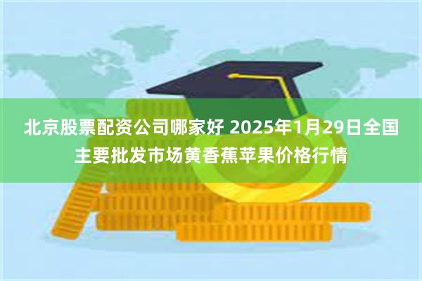 北京股票配资公司哪家好 2025年1月29日全国主要批发市场黄香蕉苹果价格行情