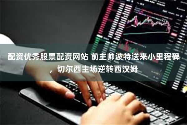 配资优秀股票配资网站 前主帅波特送来小里程碑，切尔西主场逆转西汉姆
