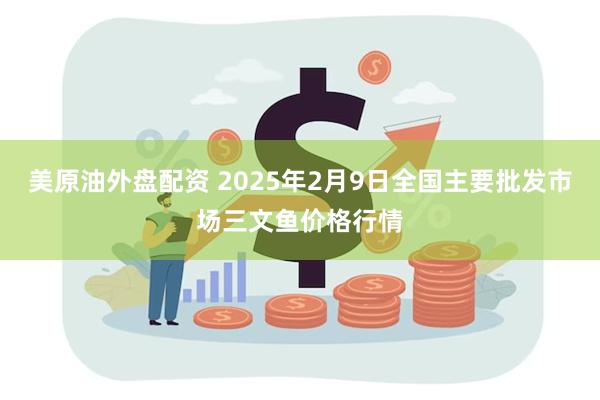 美原油外盘配资 2025年2月9日全国主要批发市场三文鱼价格行情