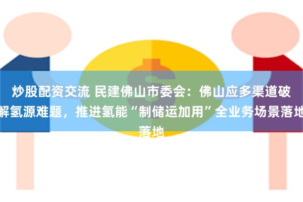 炒股配资交流 民建佛山市委会：佛山应多渠道破解氢源难题，推进氢能“制储运加用”全业务场景落地