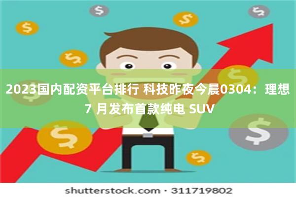 2023国内配资平台排行 科技昨夜今晨0304：理想 7 月发布首款纯电 SUV