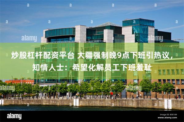 炒股杠杆配资平台 大疆强制晚9点下班引热议，知情人士：希望化解员工下班羞耻
