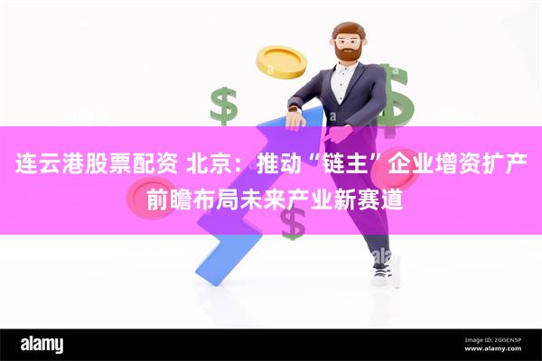 连云港股票配资 北京：推动“链主”企业增资扩产 前瞻布局未来产业新赛道