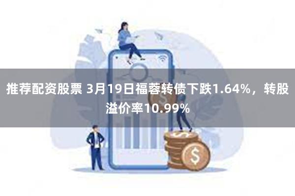 推荐配资股票 3月19日福蓉转债下跌1.64%，转股溢价率10.99%