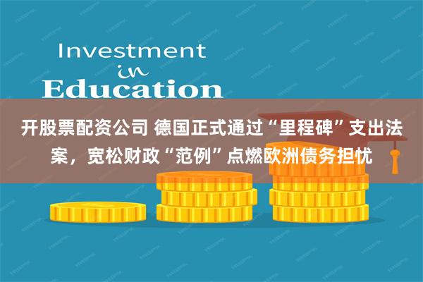 开股票配资公司 德国正式通过“里程碑”支出法案，宽松财政“范例”点燃欧洲债务担忧