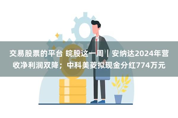交易股票的平台 皖股这一周｜安纳达2024年营收净利润双降；中科美菱拟现金分红774万元