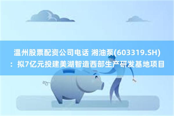 温州股票配资公司电话 湘油泵(603319.SH)：拟7亿元投建美湖智造西部生产研发基地项目