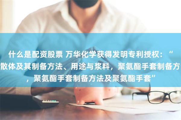 什么是配资股票 万华化学获得发明专利授权：“聚氨酯-聚脲水分散体及其制备方法、用途与浆料，聚氨酯手套制备方法及聚氨酯手套”