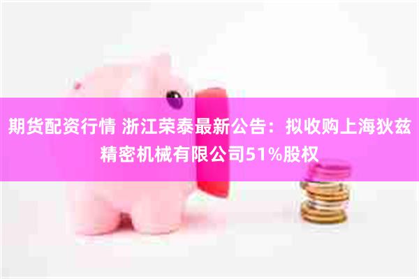 期货配资行情 浙江荣泰最新公告：拟收购上海狄兹精密机械有限公司51%股权